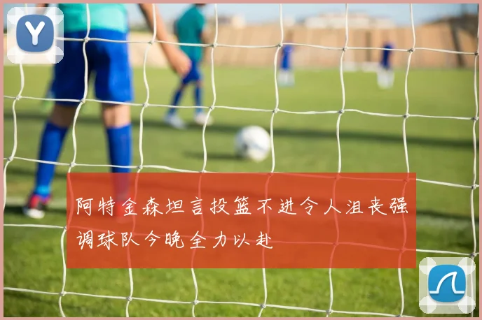 阿特金森坦言投篮不进令人沮丧强调球队今晚全力以赴