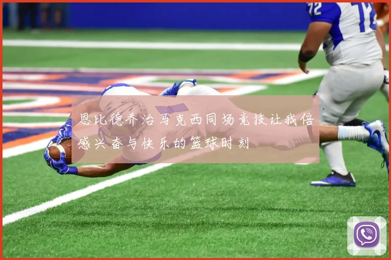 恩比德乔治马克西同场竞技让我倍感兴奋与快乐的篮球时刻