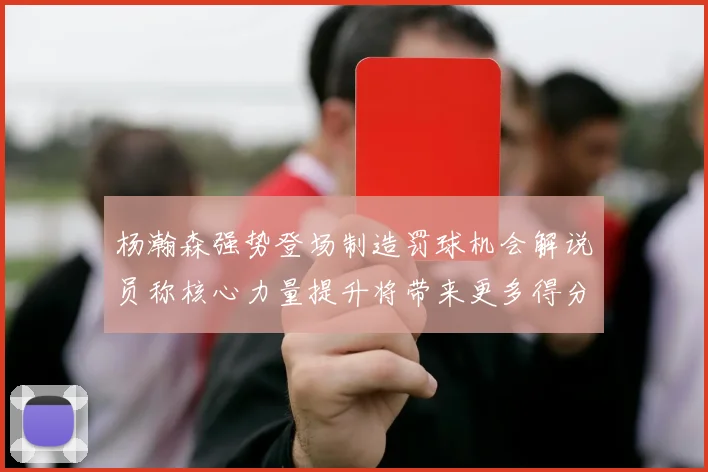 杨瀚森强势登场制造罚球机会解说员称核心力量提升将带来更多得分可能