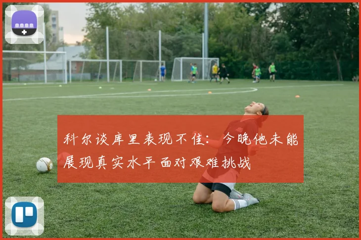 科尔谈库里表现不佳：今晚他未能展现真实水平面对艰难挑战