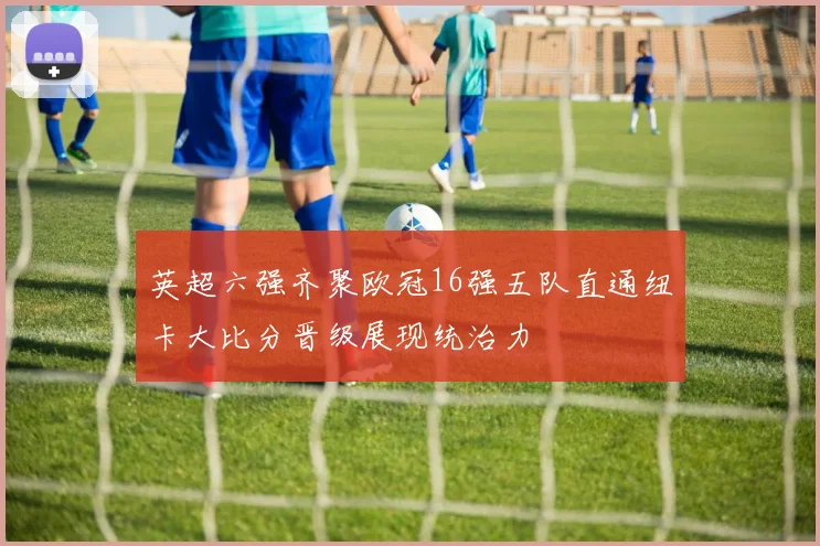 英超六强齐聚欧冠16强五队直通纽卡大比分晋级展现统治力
