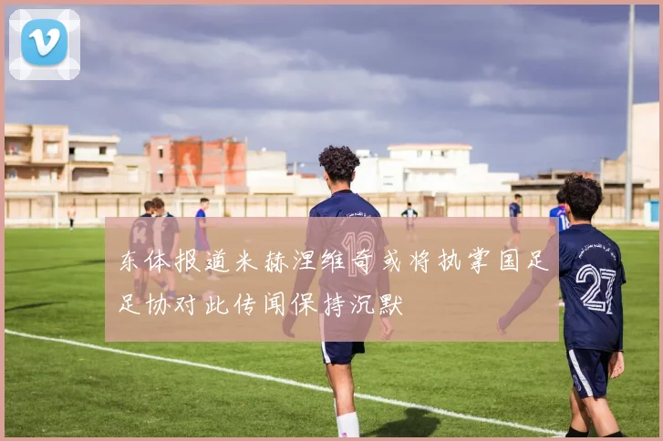 东体报道米赫涅维奇或将执掌国足足协对此传闻保持沉默