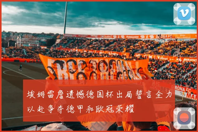 埃姆雷詹遗憾德国杯出局誓言全力以赴争夺德甲和欧冠荣耀