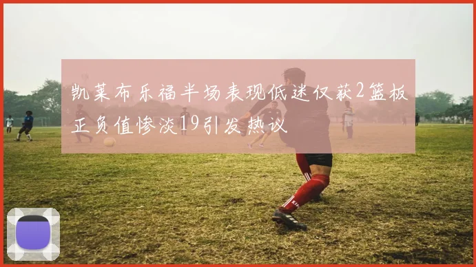 凯莱布乐福半场表现低迷仅获2篮板正负值惨淡19引发热议