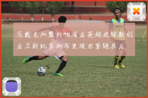 范戴克加盟利物浦后英超进球数创后卫新纪录加布里埃尔紧随其后