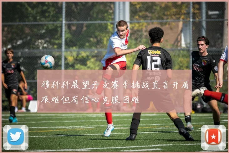 穆科科展望丹麦赛季挑战直言开局艰难但有信心克服困难