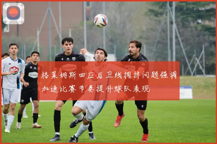 格莱姆斯回应后卫线拥挤问题强调加速比赛节奏提升球队表现