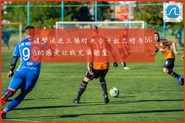 追梦谈近三场对决小卡杜兰特与SGA的感受让我充满能量