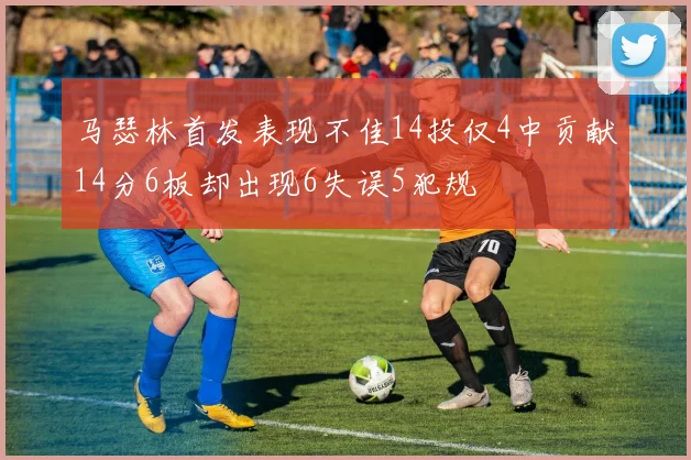 马瑟林首发表现不佳14投仅4中贡献14分6板却出现6失误5犯规