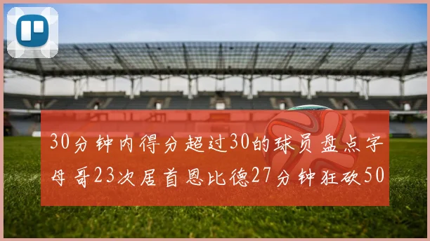30分钟内得分超过30的球员盘点字母哥23次居首恩比德27分钟狂砍50分