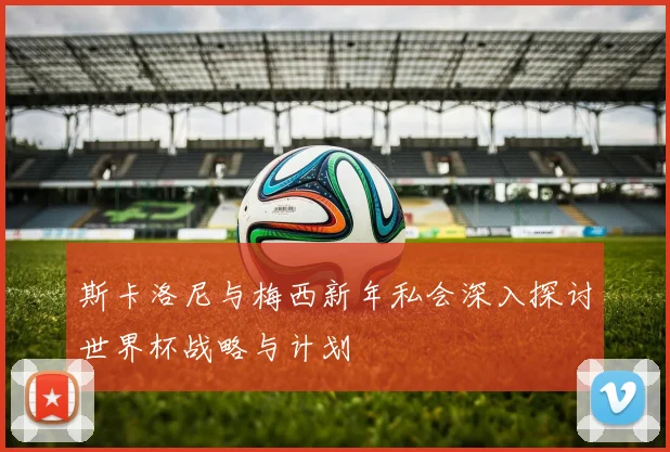 斯卡洛尼与梅西新年私会深入探讨世界杯战略与计划