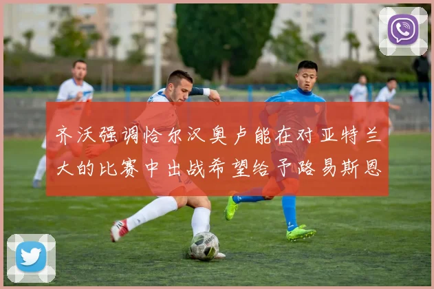 齐沃强调恰尔汉奥卢能在对亚特兰大的比赛中出战希望给予路易斯恩里克更多时间和信任