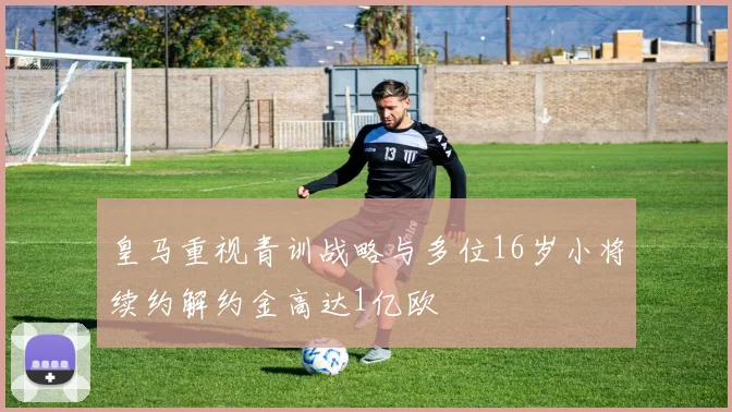 皇马重视青训战略与多位16岁小将续约解约金高达1亿欧