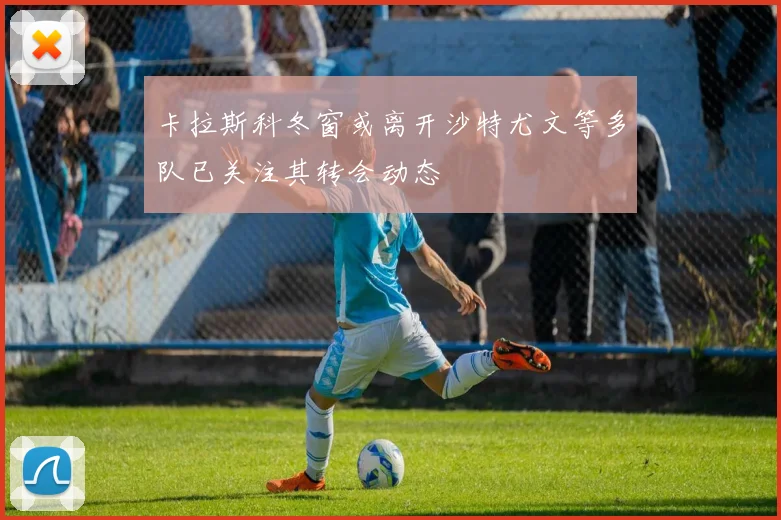 卡拉斯科冬窗或离开沙特尤文等多队已关注其转会动态