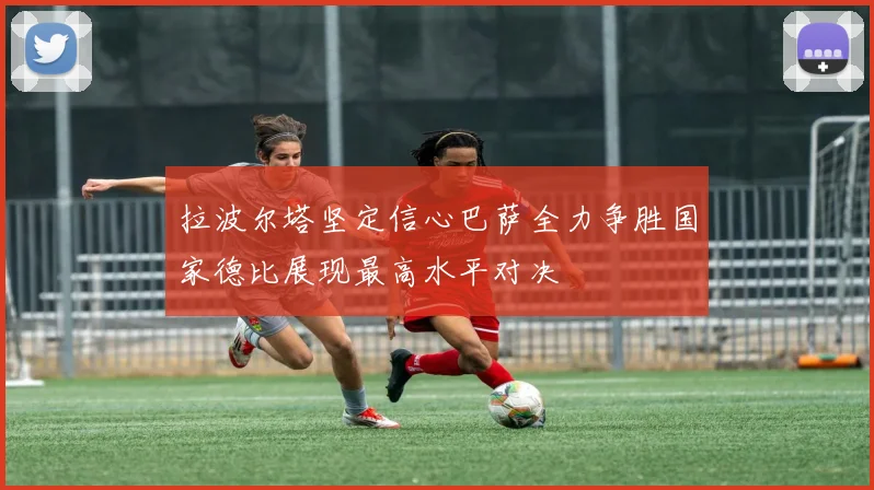 拉波尔塔坚定信心巴萨全力争胜国家德比展现最高水平对决