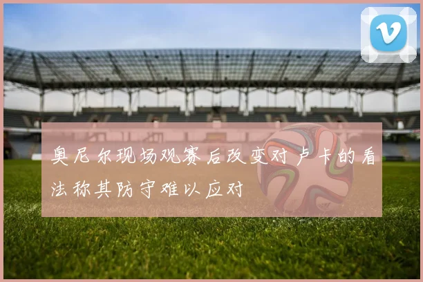 奥尼尔现场观赛后改变对卢卡的看法称其防守难以应对