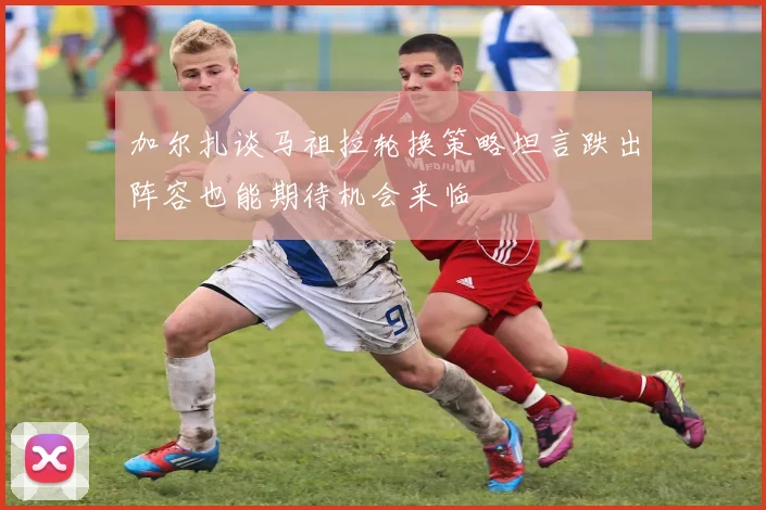 加尔扎谈马祖拉轮换策略坦言跌出阵容也能期待机会来临