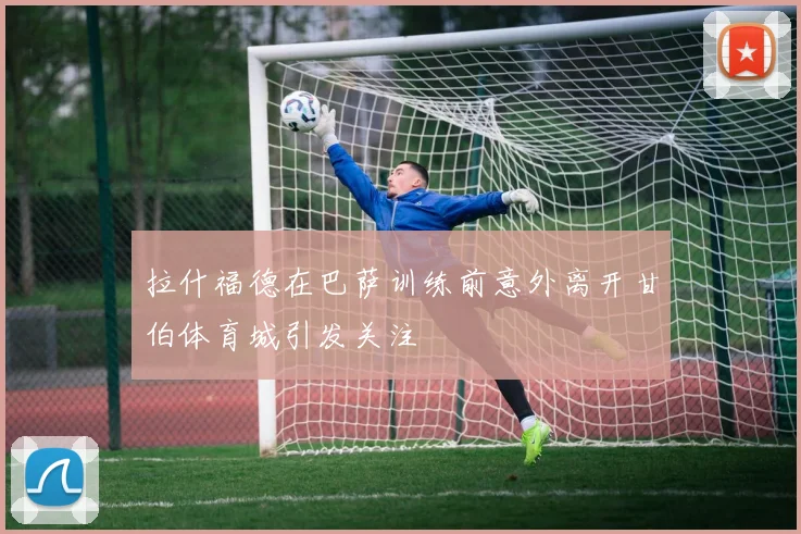 拉什福德在巴萨训练前意外离开甘伯体育城引发关注