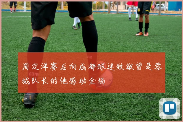 周定洋赛后向成都球迷致敬曾是蓉城队长的他感动全场