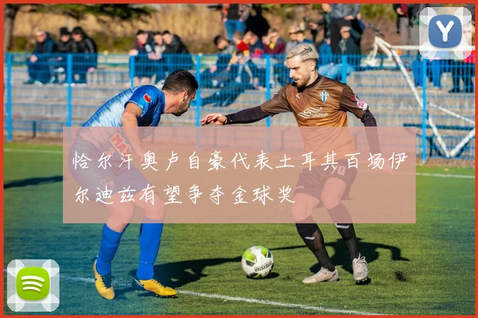 恰尔汗奥卢自豪代表土耳其百场伊尔迪兹有望争夺金球奖